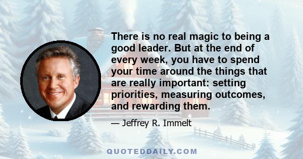 There is no real magic to being a good leader. But at the end of every week, you have to spend your time around the things that are really important: setting priorities, measuring outcomes, and rewarding them.