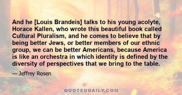 And he [Louis Brandeis] talks to his young acolyte, Horace Kallen, who wrote this beautiful book called Cultural Pluralism, and he comes to believe that by being better Jews, or better members of our ethnic group, we