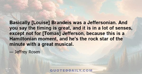 Basically [Louise] Brandeis was a Jeffersonian. And you say the timing is great, and it is in a lot of senses, except not for [Tomas] Jefferson, because this is a Hamiltonian moment, and he's the rock star of the minute 