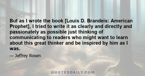 But as I wrote the book [Louis D. Brandeis: American Prophet], I tried to write it as clearly and directly and passionately as possible just thinking of communicating to readers who might want to learn about this great