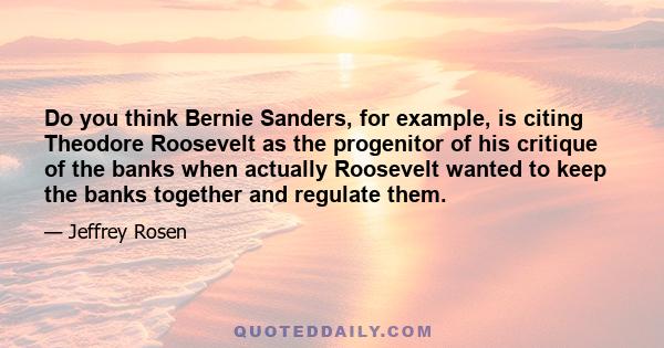 Do you think Bernie Sanders, for example, is citing Theodore Roosevelt as the progenitor of his critique of the banks when actually Roosevelt wanted to keep the banks together and regulate them.