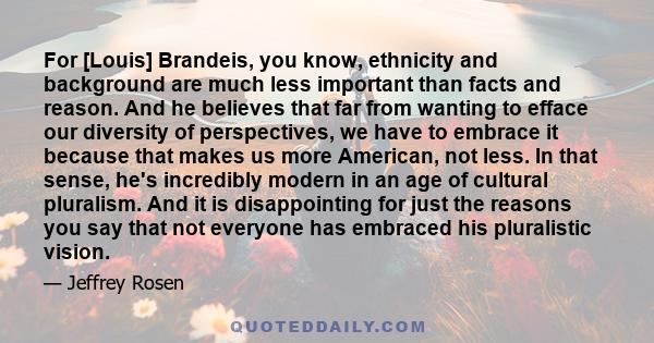 For [Louis] Brandeis, you know, ethnicity and background are much less important than facts and reason. And he believes that far from wanting to efface our diversity of perspectives, we have to embrace it because that