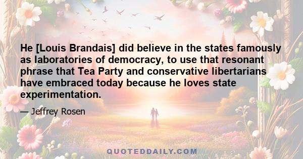 He [Louis Brandais] did believe in the states famously as laboratories of democracy, to use that resonant phrase that Tea Party and conservative libertarians have embraced today because he loves state experimentation.