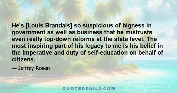 He's [Louis Brandais] so suspicious of bigness in government as well as business that he mistrusts even really top-down reforms at the state level. The most inspiring part of his legacy to me is his belief in the