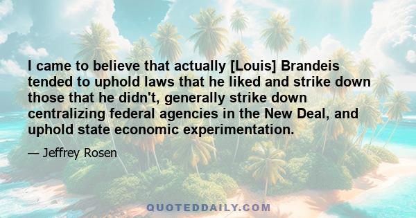 I came to believe that actually [Louis] Brandeis tended to uphold laws that he liked and strike down those that he didn't, generally strike down centralizing federal agencies in the New Deal, and uphold state economic