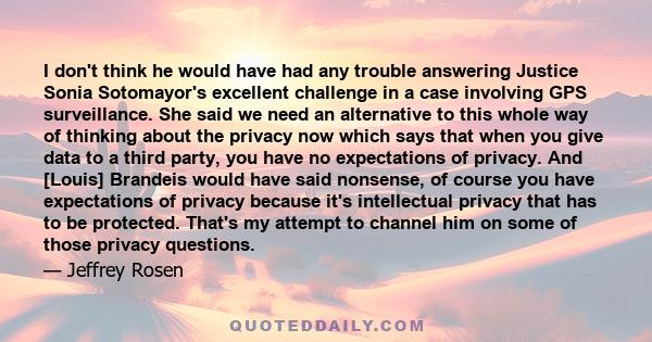 I don't think he would have had any trouble answering Justice Sonia Sotomayor's excellent challenge in a case involving GPS surveillance. She said we need an alternative to this whole way of thinking about the privacy