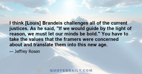 I think [Louis] Brandeis challenges all of the current justices. As he said, If we would guide by the light of reason, we must let our minds be bold. You have to take the values that the framers were concerned about and 