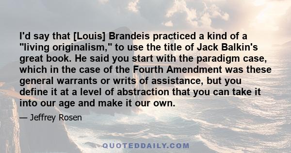 I'd say that [Louis] Brandeis practiced a kind of a living originalism, to use the title of Jack Balkin's great book. He said you start with the paradigm case, which in the case of the Fourth Amendment was these general 