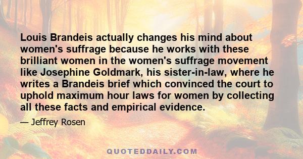 Louis Brandeis actually changes his mind about women's suffrage because he works with these brilliant women in the women's suffrage movement like Josephine Goldmark, his sister-in-law, where he writes a Brandeis brief