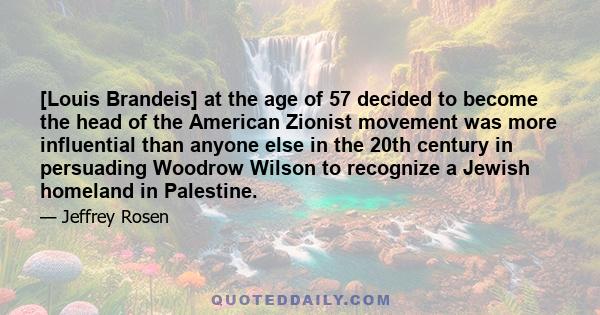 [Louis Brandeis] at the age of 57 decided to become the head of the American Zionist movement was more influential than anyone else in the 20th century in persuading Woodrow Wilson to recognize a Jewish homeland in