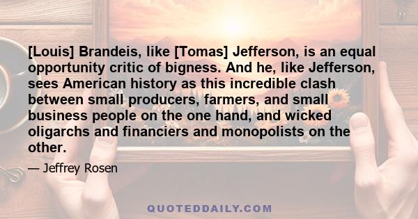 [Louis] Brandeis, like [Tomas] Jefferson, is an equal opportunity critic of bigness. And he, like Jefferson, sees American history as this incredible clash between small producers, farmers, and small business people on