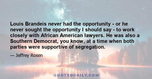 Louis Brandeis never had the opportunity - or he never sought the opportunity I should say - to work closely with African American lawyers. He was also a Southern Democrat, you know, at a time when both parties were