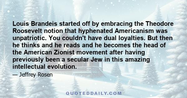 Louis Brandeis started off by embracing the Theodore Roosevelt notion that hyphenated Americanism was unpatriotic. You couldn't have dual loyalties. But then he thinks and he reads and he becomes the head of the