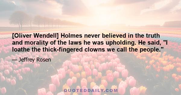 [Oliver Wendell] Holmes never believed in the truth and morality of the laws he was upholding. He said, I loathe the thick-fingered clowns we call the people.