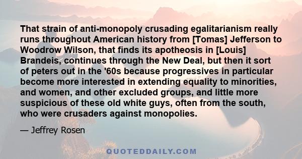 That strain of anti-monopoly crusading egalitarianism really runs throughout American history from [Tomas] Jefferson to Woodrow Wilson, that finds its apotheosis in [Louis] Brandeis, continues through the New Deal, but