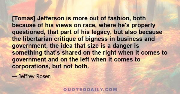 [Tomas] Jefferson is more out of fashion, both because of his views on race, where he's properly questioned, that part of his legacy, but also because the libertarian critique of bigness in business and government, the