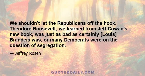 We shouldn't let the Republicans off the hook. Theodore Roosevelt, we learned from Jeff Cowan's new book, was just as bad as certainly [Louis] Brandeis was, or many Democrats were on the question of segregation.