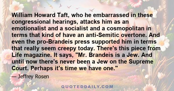 William Howard Taft, who he embarrassed in these congressional hearings, attacks him as an emotionalist and a socialist and a cosmopolitan in terms that kind of have an anti-Semitic overtone. And even the pro-Brandeis