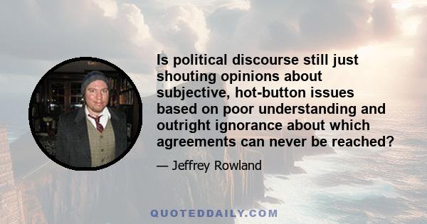 Is political discourse still just shouting opinions about subjective, hot-button issues based on poor understanding and outright ignorance about which agreements can never be reached?