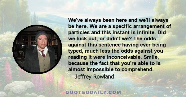 We've always been here and we'll always be here. We are a specific arrangement of particles and this instant is infinite. Did we luck out, or didn't we? The odds against this sentence having ever being typed, much less