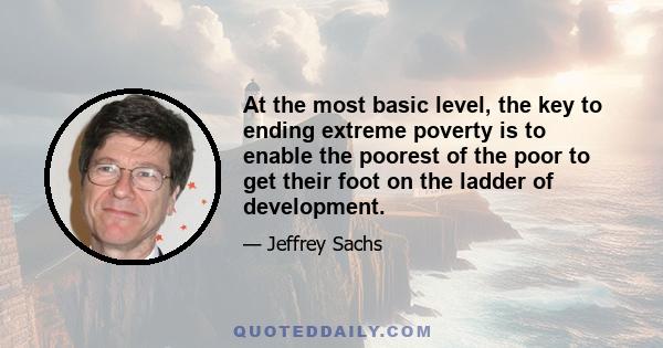 At the most basic level, the key to ending extreme poverty is to enable the poorest of the poor to get their foot on the ladder of development.