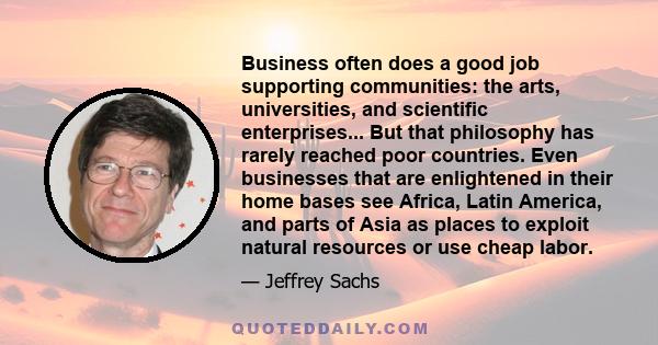 Business often does a good job supporting communities: the arts, universities, and scientific enterprises... But that philosophy has rarely reached poor countries. Even businesses that are enlightened in their home