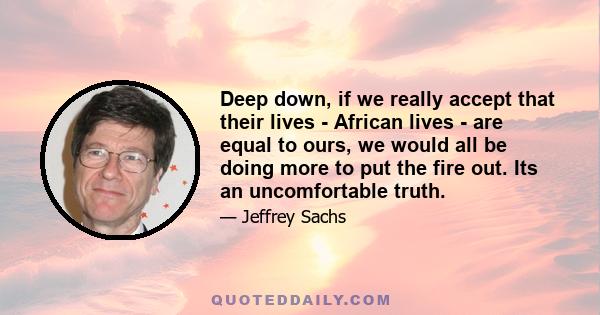 Deep down, if we really accept that their lives - African lives - are equal to ours, we would all be doing more to put the fire out. Its an uncomfortable truth.