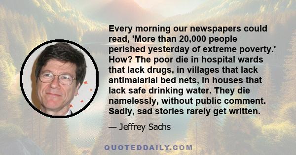 Every morning our newspapers could read, 'More than 20,000 people perished yesterday of extreme poverty.' How? The poor die in hospital wards that lack drugs, in villages that lack antimalarial bed nets, in houses that