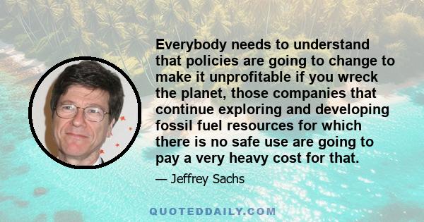 Everybody needs to understand that policies are going to change to make it unprofitable if you wreck the planet, those companies that continue exploring and developing fossil fuel resources for which there is no safe