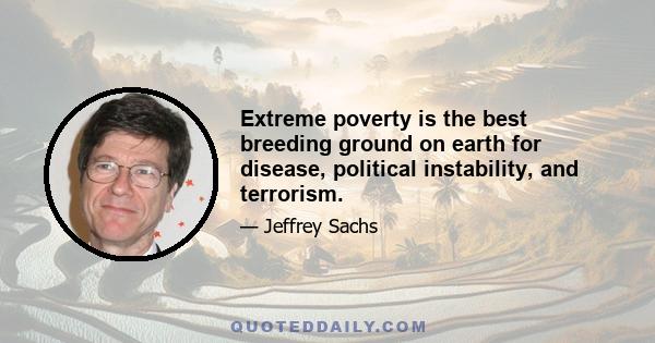 Extreme poverty is the best breeding ground on earth for disease, political instability, and terrorism.