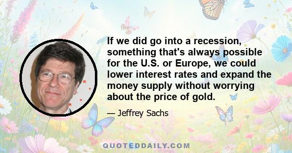 If we did go into a recession, something that's always possible for the U.S. or Europe, we could lower interest rates and expand the money supply without worrying about the price of gold.