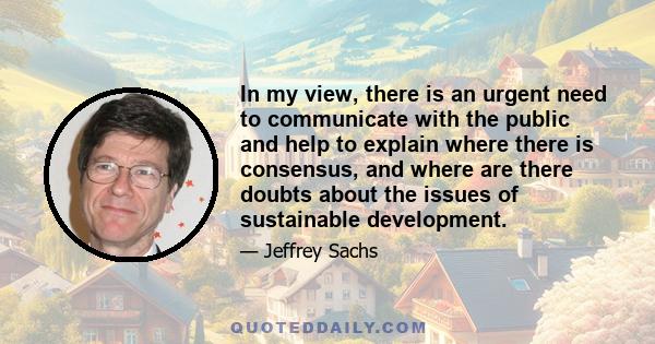 In my view, there is an urgent need to communicate with the public and help to explain where there is consensus, and where are there doubts about the issues of sustainable development.