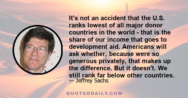 It's not an accident that the U.S. ranks lowest of all major donor countries in the world - that is the share of our income that goes to development aid. Americans will ask whether, because were so generous privately,