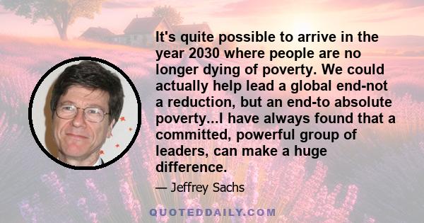 It's quite possible to arrive in the year 2030 where people are no longer dying of poverty. We could actually help lead a global end-not a reduction, but an end-to absolute poverty...I have always found that a