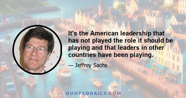 It's the American leadership that has not played the role it should be playing and that leaders in other countries have been playing.