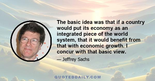 The basic idea was that if a country would put its economy as an integrated piece of the world system, that it would benefit from that with economic growth. I concur with that basic view.