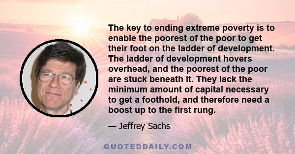 The key to ending extreme poverty is to enable the poorest of the poor to get their foot on the ladder of development. The ladder of development hovers overhead, and the poorest of the poor are stuck beneath it. They