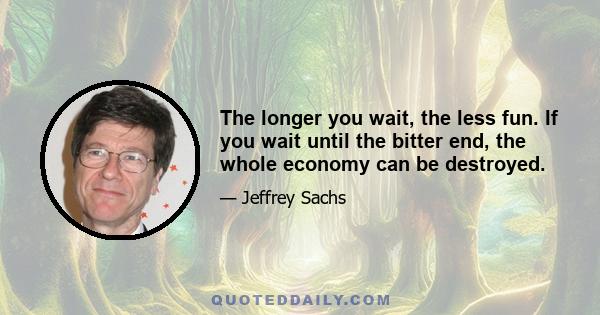 The longer you wait, the less fun. If you wait until the bitter end, the whole economy can be destroyed.