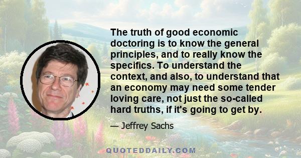 The truth of good economic doctoring is to know the general principles, and to really know the specifics. To understand the context, and also, to understand that an economy may need some tender loving care, not just the 