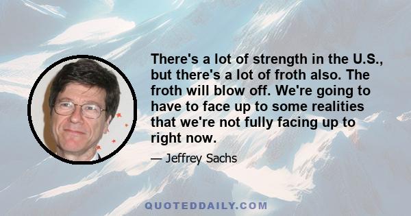 There's a lot of strength in the U.S., but there's a lot of froth also. The froth will blow off. We're going to have to face up to some realities that we're not fully facing up to right now.