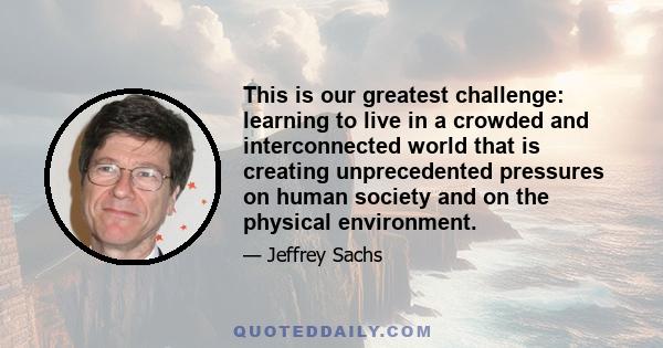 This is our greatest challenge: learning to live in a crowded and interconnected world that is creating unprecedented pressures on human society and on the physical environment.