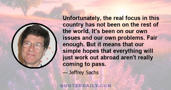 Unfortunately, the real focus in this country has not been on the rest of the world. It's been on our own issues and our own problems. Fair enough. But it means that our simple hopes that everything will just work out