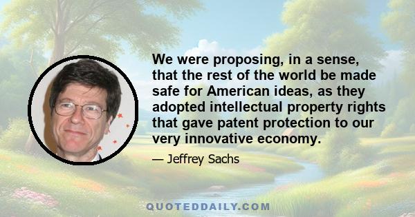 We were proposing, in a sense, that the rest of the world be made safe for American ideas, as they adopted intellectual property rights that gave patent protection to our very innovative economy.