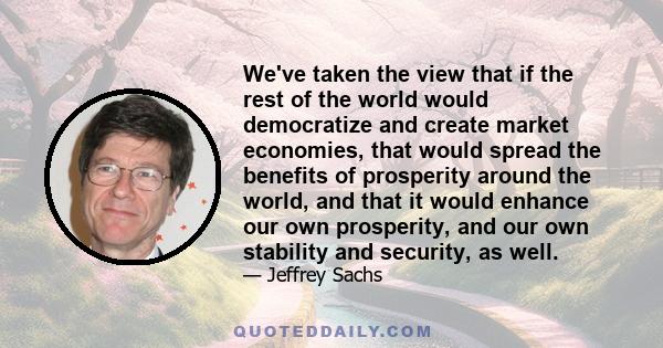 We've taken the view that if the rest of the world would democratize and create market economies, that would spread the benefits of prosperity around the world, and that it would enhance our own prosperity, and our own