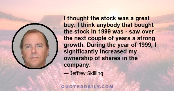 I thought the stock was a great buy. I think anybody that bought the stock in 1999 was - saw over the next couple of years a strong growth. During the year of 1999, I significantly increased my ownership of shares in