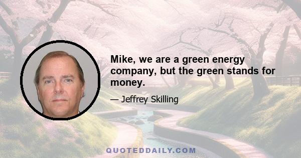 Mike, we are a green energy company, but the green stands for money.