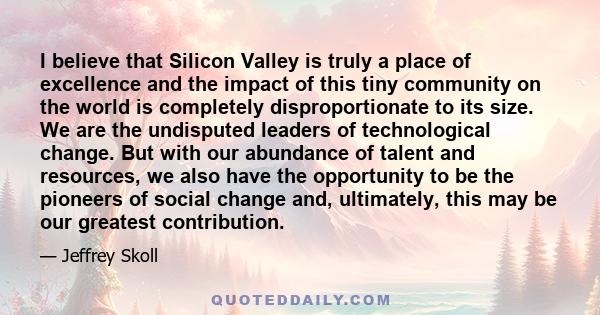 I believe that Silicon Valley is truly a place of excellence and the impact of this tiny community on the world is completely disproportionate to its size. We are the undisputed leaders of technological change. But with 