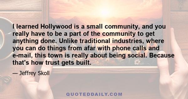 I learned Hollywood is a small community, and you really have to be a part of the community to get anything done. Unlike traditional industries, where you can do things from afar with phone calls and e-mail, this town