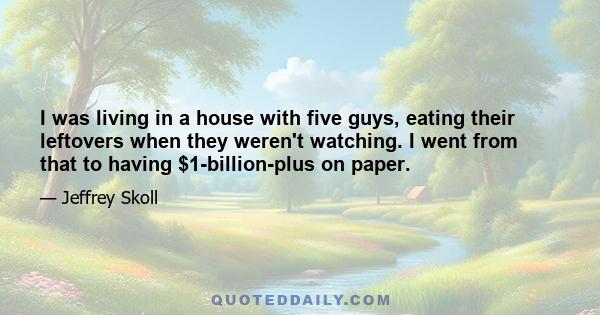 I was living in a house with five guys, eating their leftovers when they weren't watching. I went from that to having $1-billion-plus on paper.