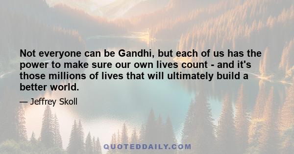 Not everyone can be Gandhi, but each of us has the power to make sure our own lives count - and it's those millions of lives that will ultimately build a better world.